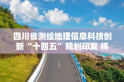 四川省测绘地理信息科技创新“十四五”规划印发 将构建四大技术体系，开展六大关键技术研究