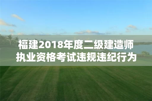 福建2018年度二级建造师执业资格考试违规违纪行为处理情况的通报