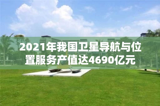 2021年我国卫星导航与位置服务产值达4690亿元