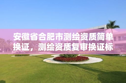 安徽省合肥市测绘资质简单换证，测绘资质复审换证标准