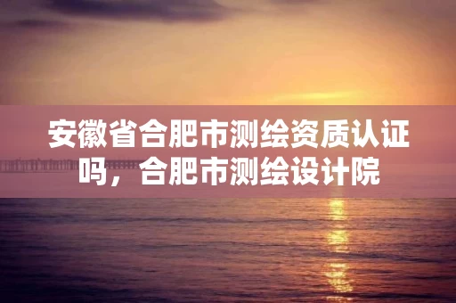 安徽省合肥市测绘资质认证吗，合肥市测绘设计院