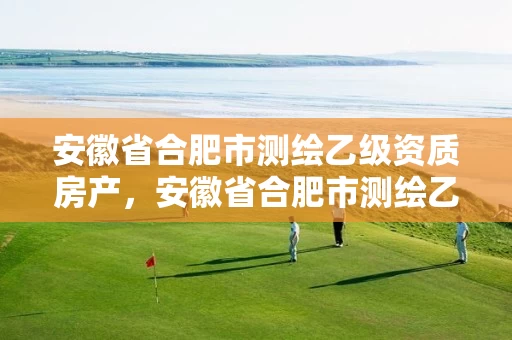 安徽省合肥市测绘乙级资质房产，安徽省合肥市测绘乙级资质房产公司名单