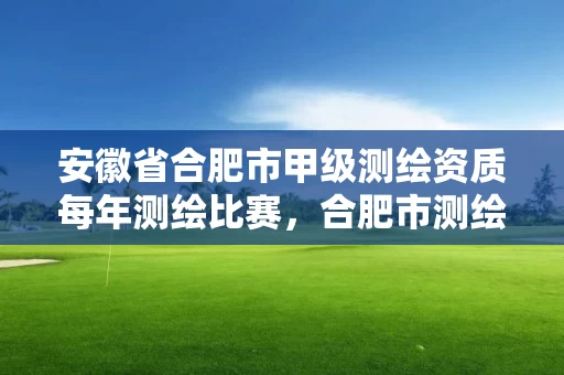 安徽省合肥市甲级测绘资质每年测绘比赛，合肥市测绘设计
