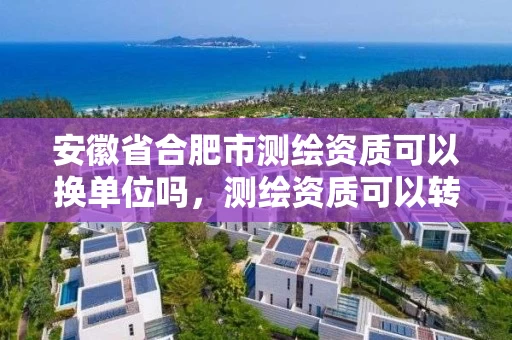 安徽省合肥市测绘资质可以换单位吗，测绘资质可以转让吗