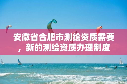 安徽省合肥市测绘资质需要，新的测绘资质办理制度