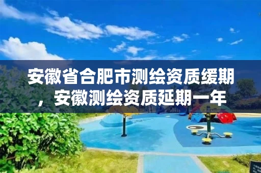 安徽省合肥市测绘资质缓期，安徽测绘资质延期一年