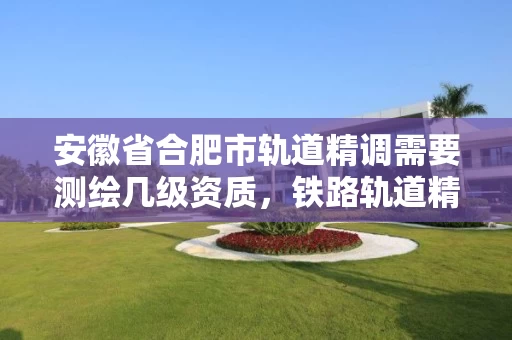 安徽省合肥市轨道精调需要测绘几级资质，铁路轨道精调精测实训总结