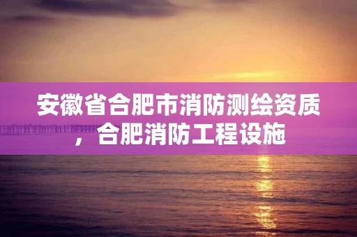 安徽省合肥市消防测绘资质，合肥消防工程设施