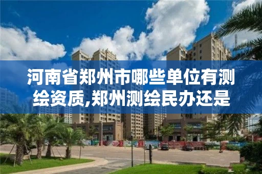 河南省郑州市哪些单位有测绘资质,郑州测绘民办还是公办