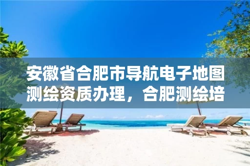 安徽省合肥市导航电子地图测绘资质办理，合肥测绘培训学校