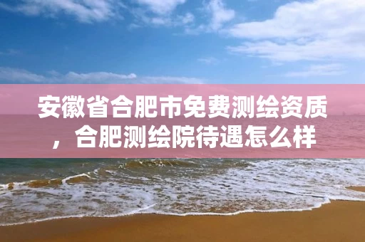 安徽省合肥市免费测绘资质，合肥测绘院待遇怎么样