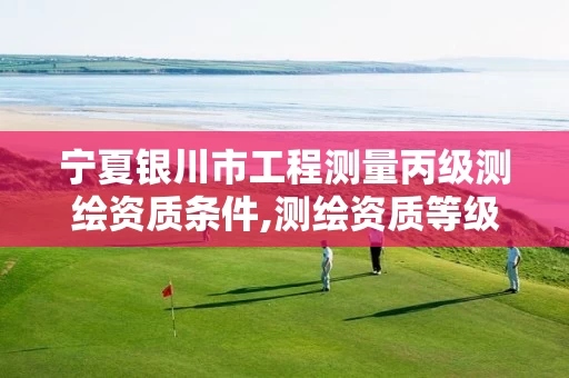 宁夏银川市工程测量丙级测绘资质条件,测绘资质等级丙级是什么意思