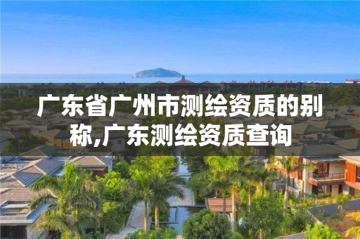 广东省广州市测绘资质的别称,广东测绘资质查询