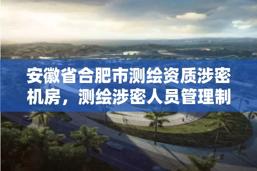 安徽省合肥市测绘资质涉密机房，测绘涉密人员管理制度
