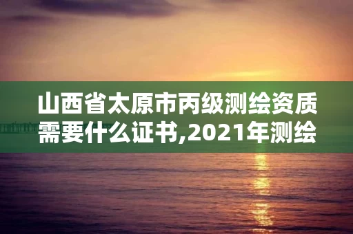 山西省太原市丙级测绘资质需要什么证书,2021年测绘丙级资质申报条件。 山西省太原市丙级测绘资质需要什么证书,2021年测绘丙级资质申报条件。