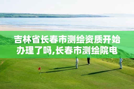 吉林省长春市测绘资质开始办理了吗,长春市测绘院电话