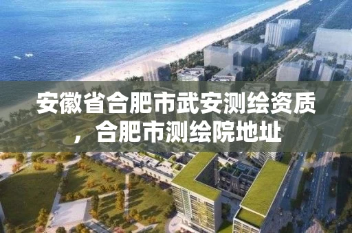 安徽省合肥市武安测绘资质，合肥市测绘院地址