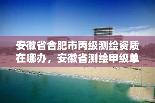 安徽省合肥市丙级测绘资质在哪办，安徽省测绘甲级单位