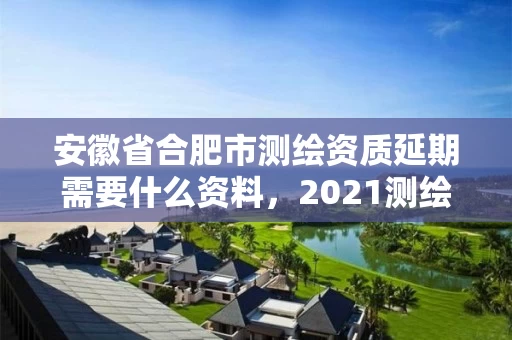 安徽省合肥市测绘资质延期需要什么资料，2021测绘资质续期