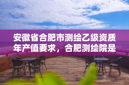 安徽省合肥市测绘乙级资质年产值要求，合肥测绘院是什么单位