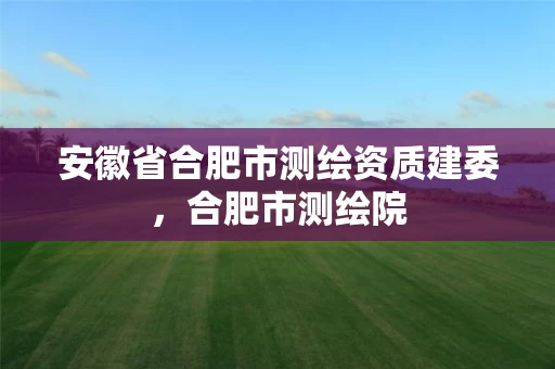 安徽省合肥市测绘资质建委，合肥市测绘院
