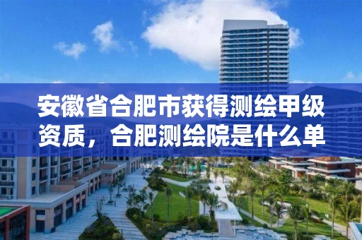 安徽省合肥市获得测绘甲级资质,合肥测绘院是什么单位 安徽省合肥市获得测绘甲级资质,合肥测绘院是什么单位