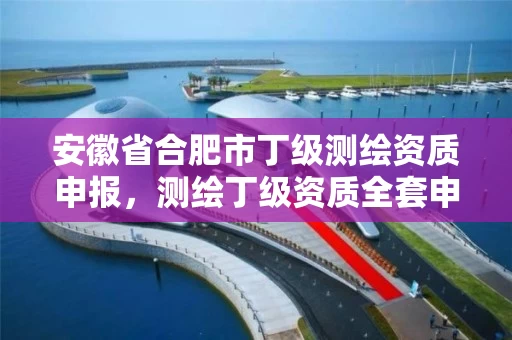 安徽省合肥市丁级测绘资质申报,测绘丁级资质全套申请文件 安徽省合肥市丁级测绘资质申报,测绘丁级资质全套申请文件