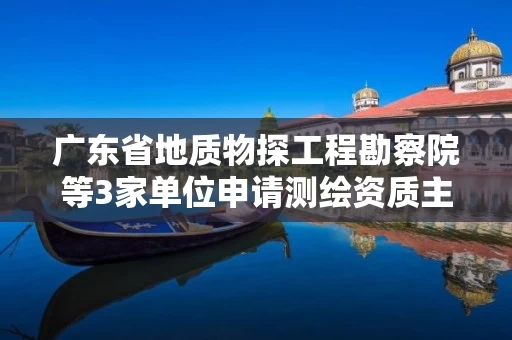 广东省地质物探工程勘察院等3家单位申请测绘资质主要信息公开表