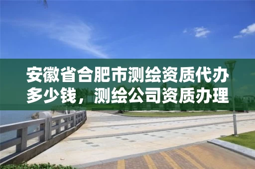 安徽省合肥市测绘资质代办多少钱，测绘公司资质办理需要些什么人员