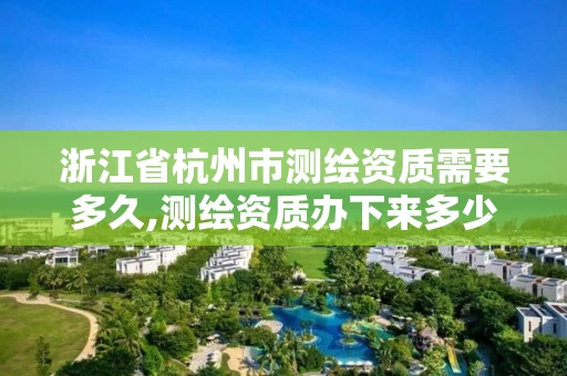 浙江省杭州市测绘资质需要多久,测绘资质办下来多少钱