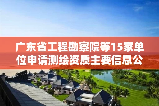 广东省工程勘察院等15家单位申请测绘资质主要信息公开表