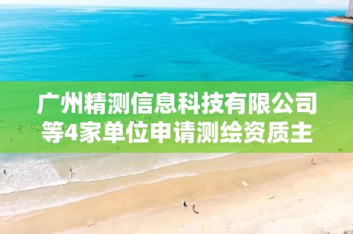 广州精测信息科技有限公司等4家单位申请测绘资质主要信息公开表