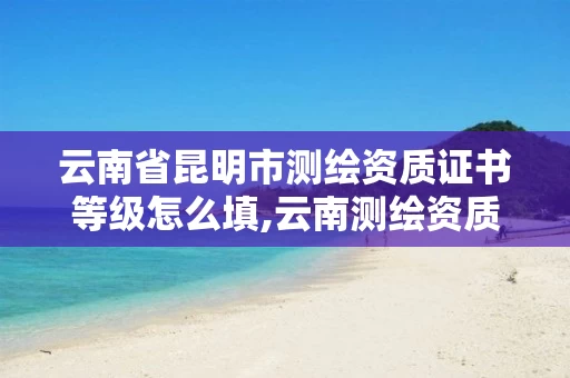 云南省昆明市测绘资质证书等级怎么填,云南测绘资质办理。