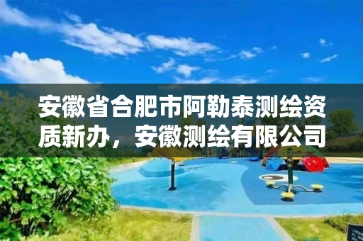 安徽省合肥市阿勒泰测绘资质新办，安徽测绘有限公司