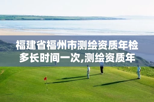 福建省福州市测绘资质年检多长时间一次,测绘资质年审时间