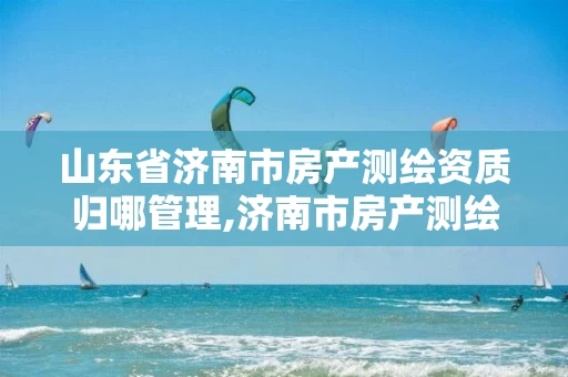 山东省济南市房产测绘资质归哪管理,济南市房产测绘研究院是事业单位