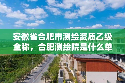 安徽省合肥市测绘资质乙级全称,合肥测绘院是什么单位 安徽省合肥市测绘资质乙级全称,合肥测绘院是什么单位