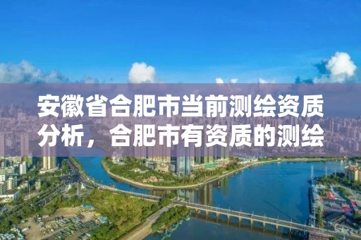 安徽省合肥市当前测绘资质分析，合肥市有资质的测绘公司