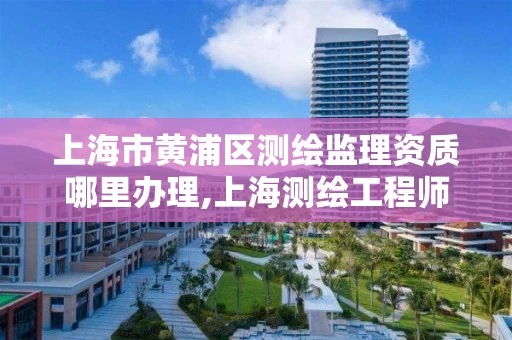 上海市黄浦区测绘监理资质哪里办理,上海测绘工程师