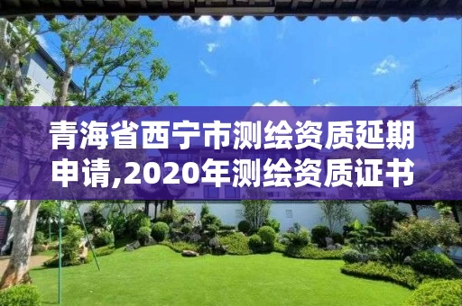 青海省西宁市测绘资质延期申请,2020年测绘资质证书延期