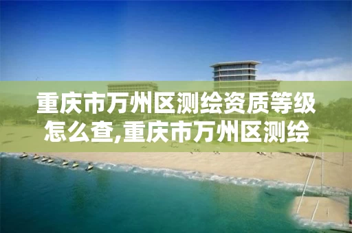 重庆市万州区测绘资质等级怎么查,重庆市万州区测绘资质等级怎么查询的。