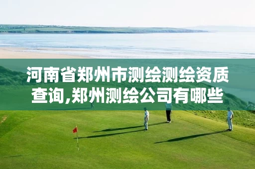 河南省郑州市测绘测绘资质查询,郑州测绘公司有哪些是正规的