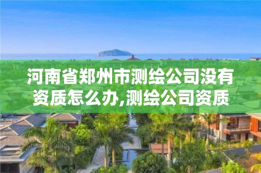 河南省郑州市测绘公司没有资质怎么办,测绘公司资质要求。