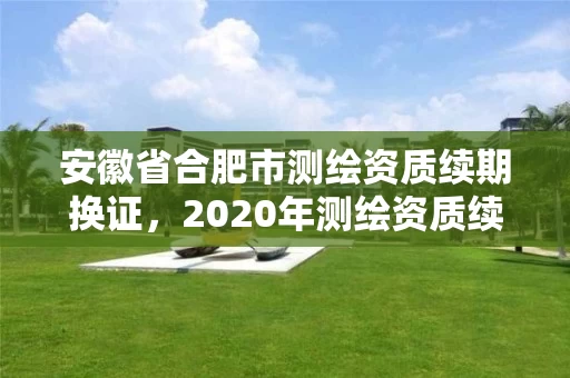 安徽省合肥市测绘资质续期换证,2020年测绘资质续期怎么办理 安徽省合肥市测绘资质续期换证,2020年测绘资质续期怎么办理