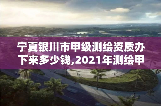宁夏银川市甲级测绘资质办下来多少钱,2021年测绘甲级资质申报条件。