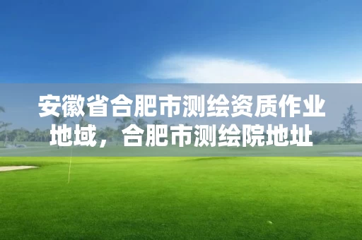 安徽省合肥市测绘资质作业地域，合肥市测绘院地址
