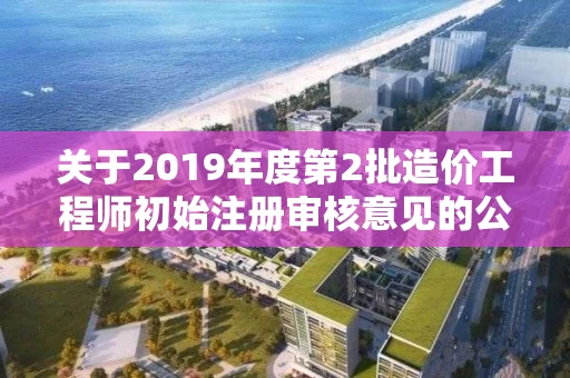 关于2019年度第2批造价工程师初始注册审核意见的公示