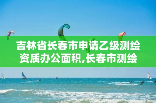 吉林省长春市申请乙级测绘资质办公面积,长春市测绘院改制。
