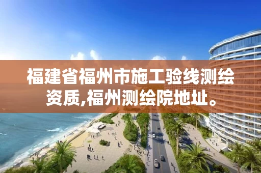 福建省福州市施工验线测绘资质,福州测绘院地址。