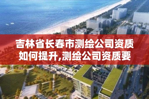 吉林省长春市测绘公司资质如何提升,测绘公司资质要求